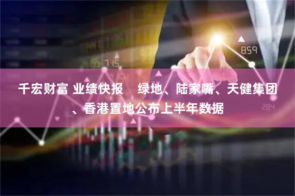 千宏财富 业绩快报    绿地、陆家嘴、天健集团、香港置地公布上半年数据