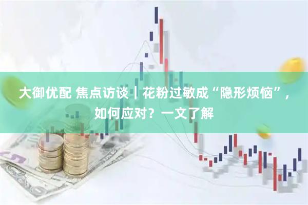大御优配 焦点访谈｜花粉过敏成“隐形烦恼”，如何应对？一文了解
