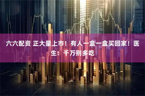 六六配资 正大量上市！有人一盒一盒买回家！医生：千万别多吃
