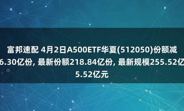 富邦速配 4月2日A500ETF华夏(512050)份额减少6.30亿份, 最新份额218.84亿份, 最新规模255.52亿元