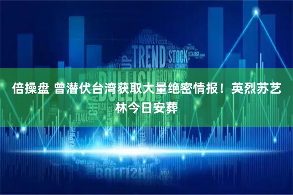 倍操盘 曾潜伏台湾获取大量绝密情报！英烈苏艺林今日安葬