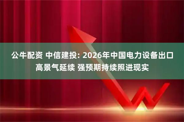 公牛配资 中信建投: 2026年中国电力设备出口高景气延续 强预期持续照进现实