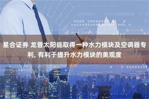 星合证券 龙普太阳能取得一种水力模块及空调器专利, 有利于提升水力模块的美观度