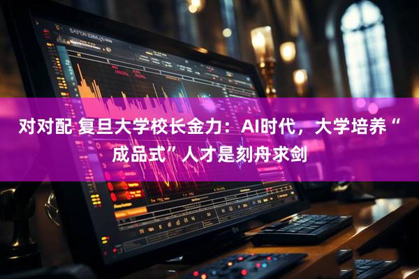 对对配 复旦大学校长金力：AI时代，大学培养“成品式”人才是刻舟求剑