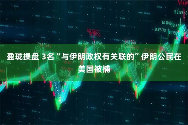 盈珑操盘 3名“与伊朗政权有关联的”伊朗公民在美国被捕