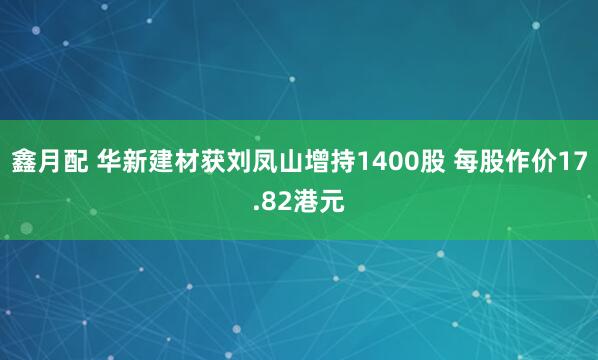 鑫月配 华新建材获刘凤山增持1400股 每股作价17.82港元