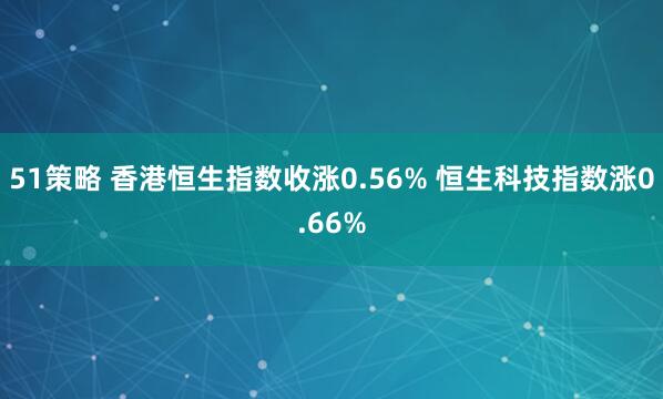 51策略 香港恒生指数收涨0.56% 恒生科技指数涨0.66%