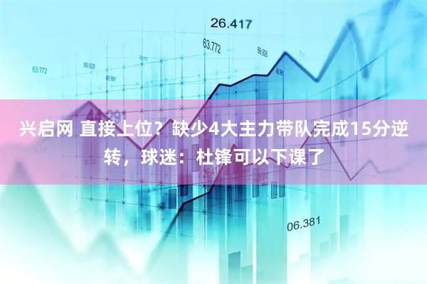 兴启网 直接上位？缺少4大主力带队完成15分逆转，球迷：杜锋可以下课了
