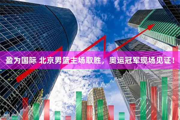 盈为国际 北京男篮主场取胜，奥运冠军现场见证！