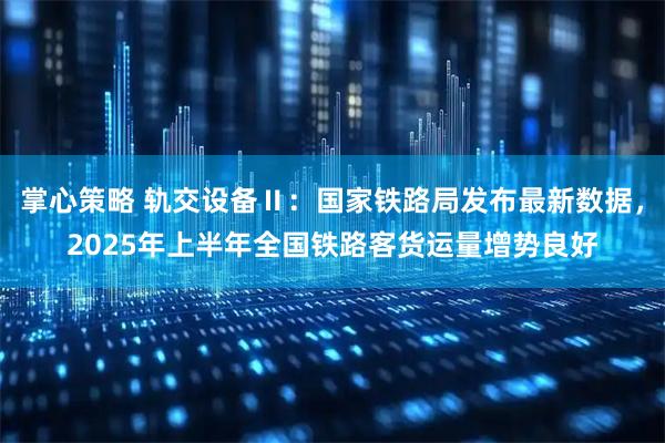 掌心策略 轨交设备Ⅱ：国家铁路局发布最新数据，2025年上半年全国铁路客货运量增势良好